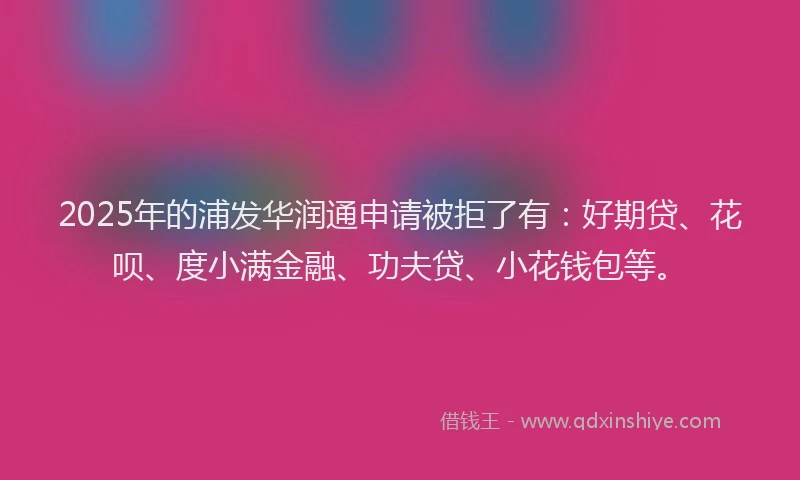 2025年的浦发华润通申请被拒了有：好期贷、花呗、度小满金融、功夫贷、小花钱包等。