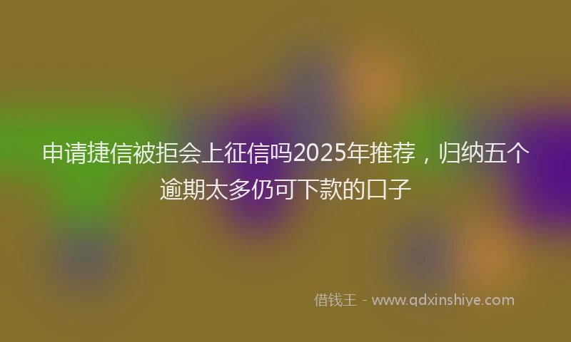 申请捷信被拒会上征信吗2025年推荐，归纳五个逾期太多仍可下款的口子