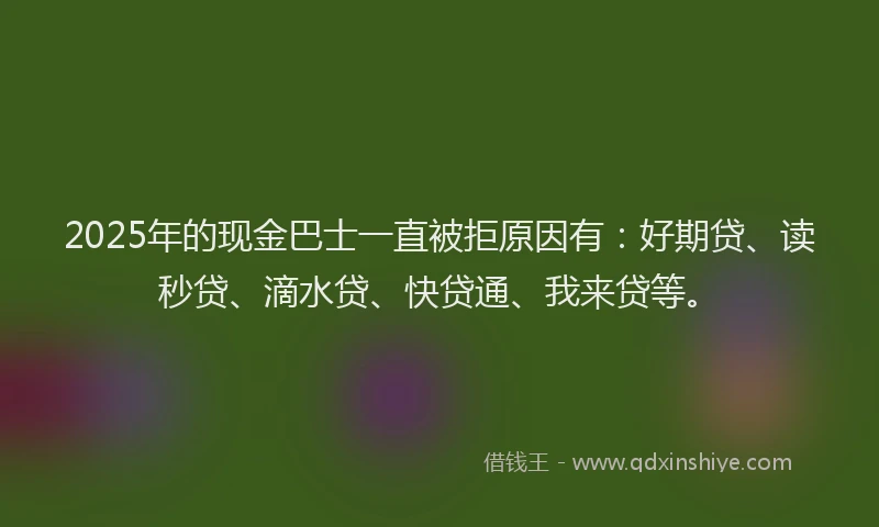 2025年的现金巴士一直被拒原因有：好期贷、读秒贷、滴水贷、快贷通、我来贷等。
