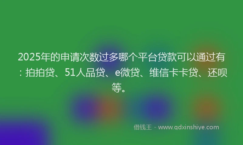 2025年的申请次数过多哪个平台贷款可以通过有：拍拍贷、51人品贷、e微贷、维信卡卡贷、还呗等。