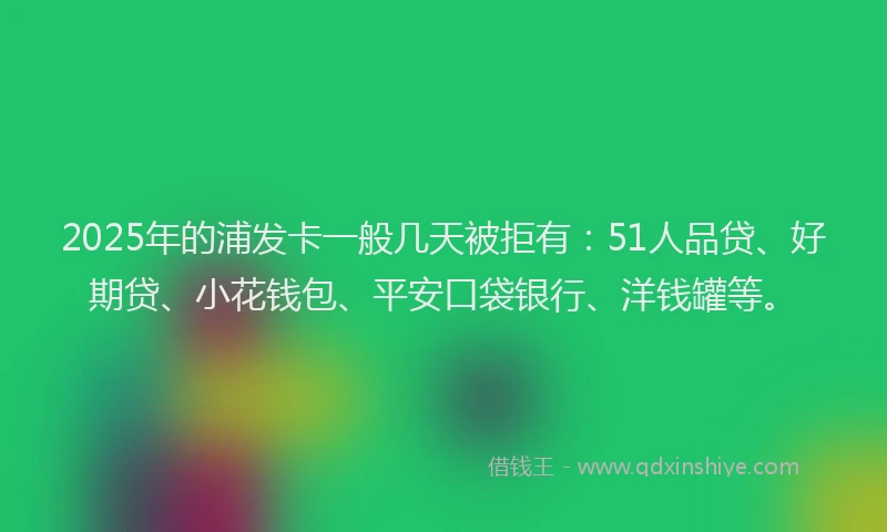 2025年的浦发卡一般几天被拒有：51人品贷、好期贷、小花钱包、平安口袋银行、洋钱罐等。