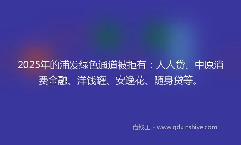 2025年的浦发绿色通道被拒有：人人贷、中原消费金融、洋钱罐、安逸花、随身贷等。