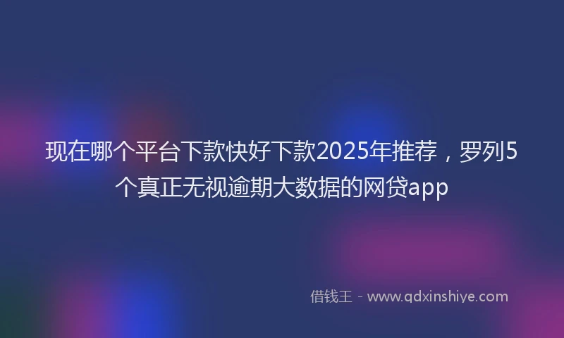现在哪个平台下款快好下款2025年推荐，罗列5个真正无视逾期大数据的网贷app