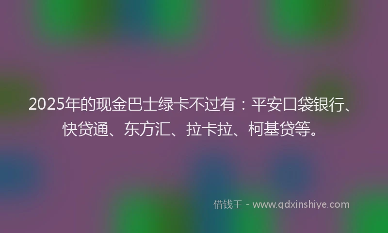 2025年的现金巴士绿卡不过有：平安口袋银行、快贷通、东方汇、拉卡拉、柯基贷等。