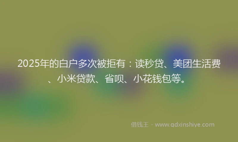 2025年的白户多次被拒有：读秒贷、美团生活费、小米贷款、省呗、小花钱包等。