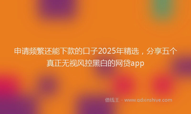申请频繁还能下款的口子2025年精选，分享五个真正无视风控黑白的网贷app
