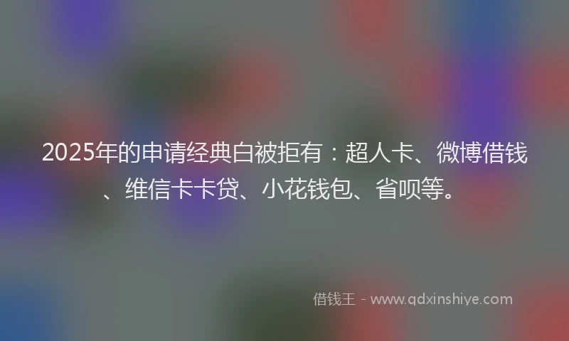 2025年的申请经典白被拒有：超人卡、微博借钱、维信卡卡贷、小花钱包、省呗等。