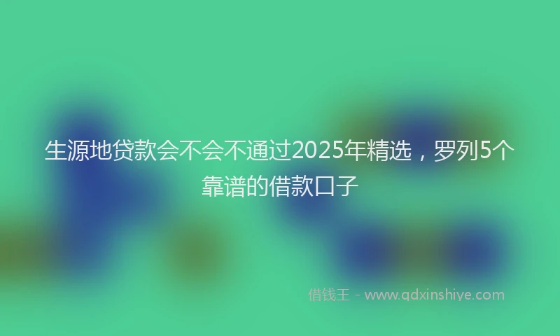 生源地贷款会不会不通过2025年精选，罗列5个靠谱的借款口子