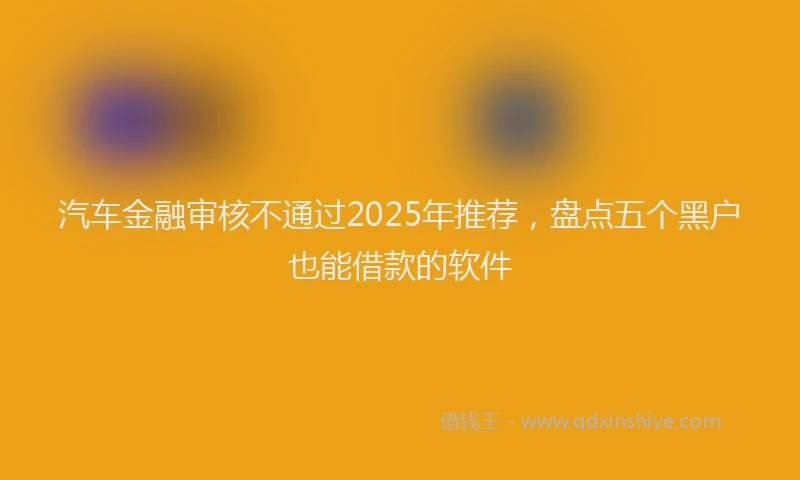 汽车金融审核不通过2025年推荐，盘点五个黑户也能借款的软件