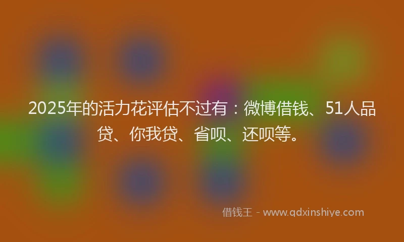 2025年的活力花评估不过有：微博借钱、51人品贷、你我贷、省呗、还呗等。