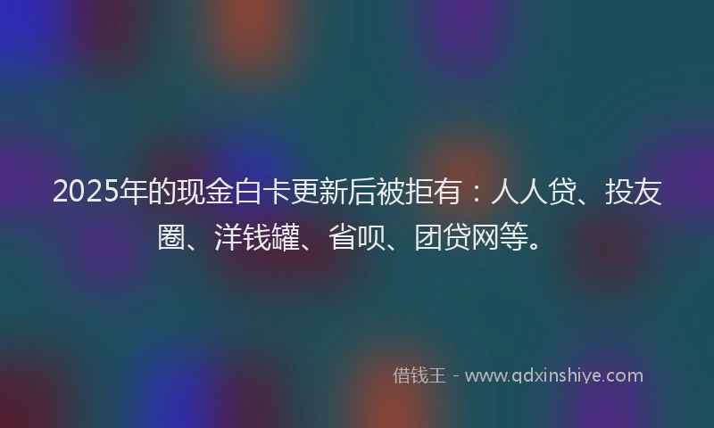 2025年的现金白卡更新后被拒有：人人贷、投友圈、洋钱罐、省呗、团贷网等。