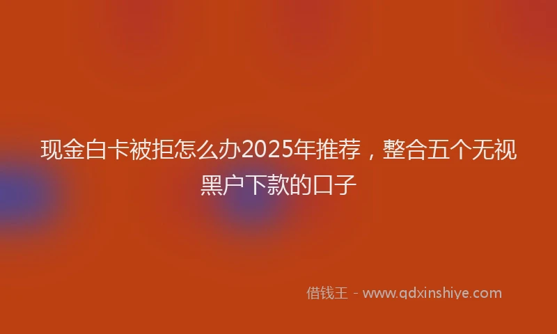现金白卡被拒怎么办2025年推荐，整合五个无视黑户下款的口子