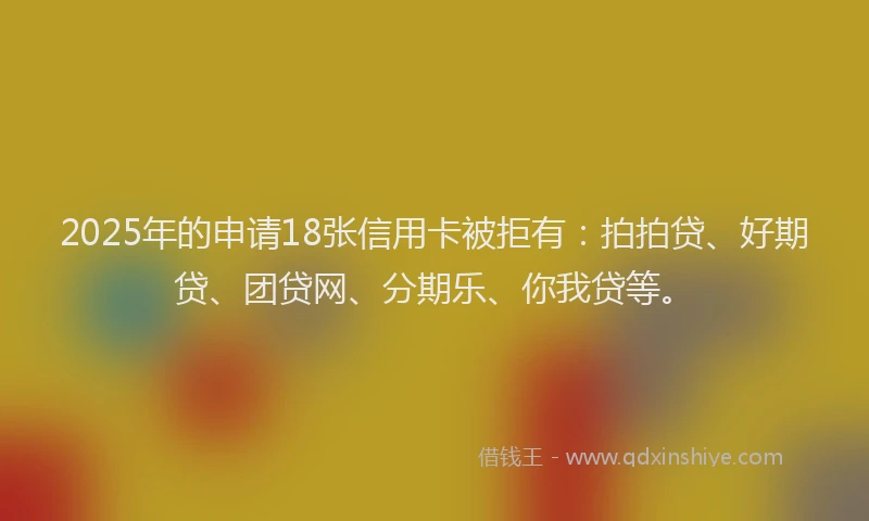 2025年的申请18张信用卡被拒有：拍拍贷、好期贷、团贷网、分期乐、你我贷等。