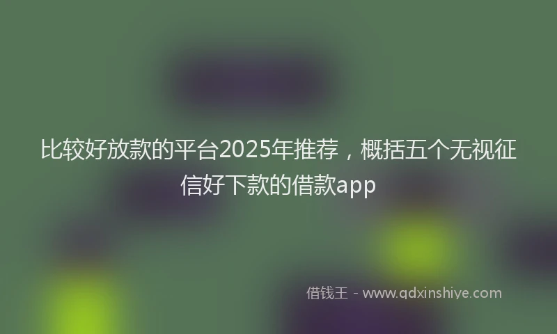 比较好放款的平台2025年推荐，概括五个无视征信好下款的借款app