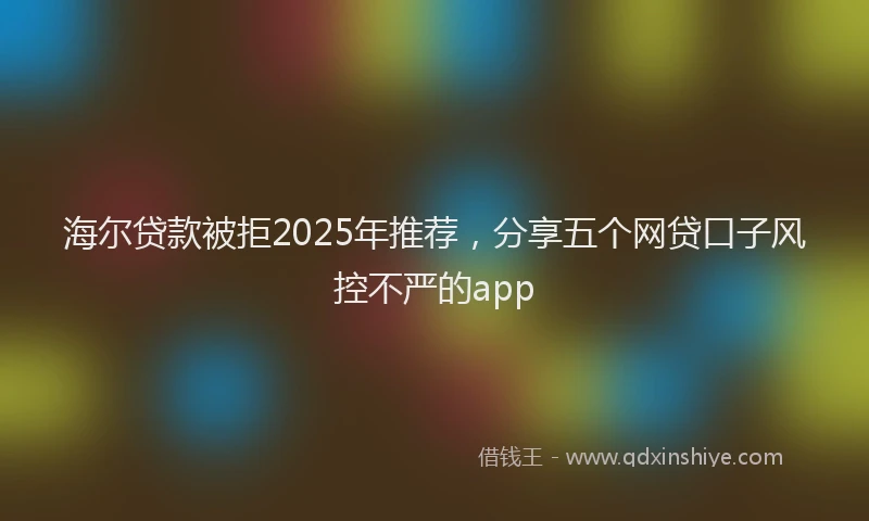 海尔贷款被拒2025年推荐，分享五个网贷口子风控不严的app