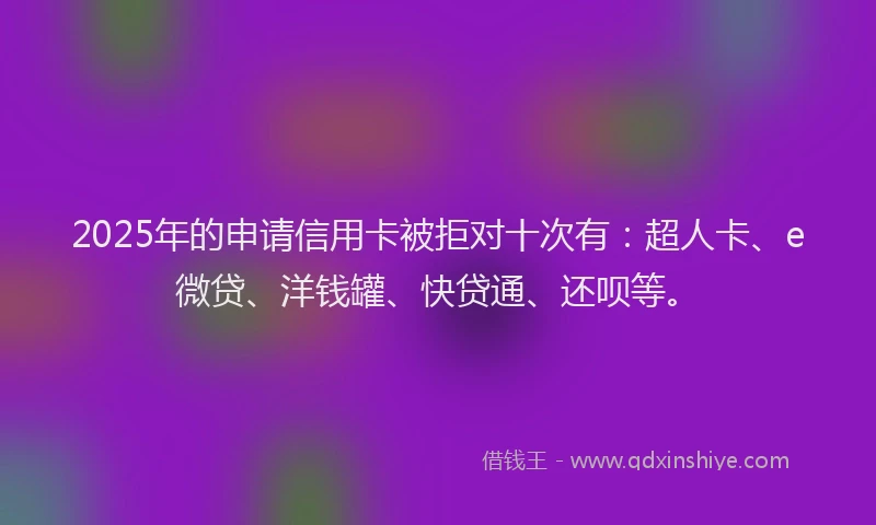 2025年的申请信用卡被拒对十次有：超人卡、e微贷、洋钱罐、快贷通、还呗等。