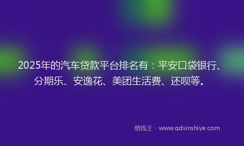 2025年的汽车贷款平台排名有：平安口袋银行、分期乐、安逸花、美团生活费、还呗等。