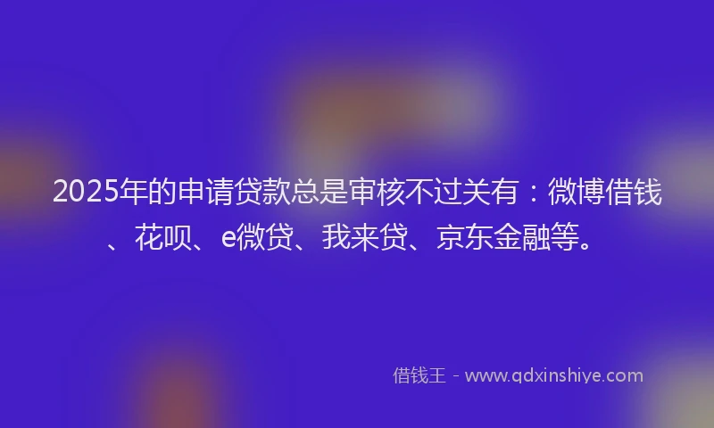 2025年的申请贷款总是审核不过关有：微博借钱、花呗、e微贷、我来贷、京东金融等。