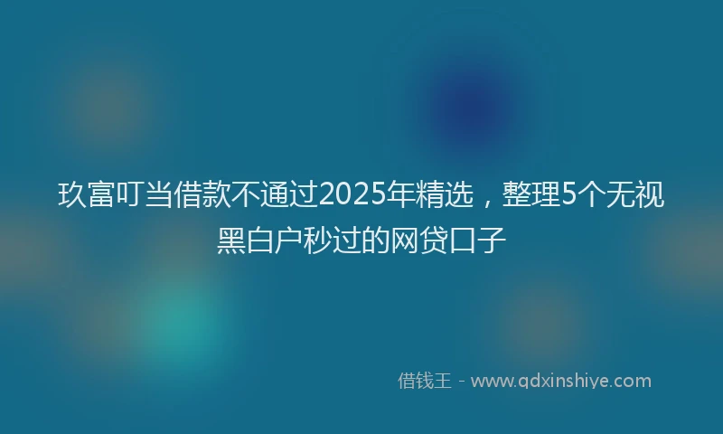 玖富叮当借款不通过2025年精选，整理5个无视黑白户秒过的网贷口子