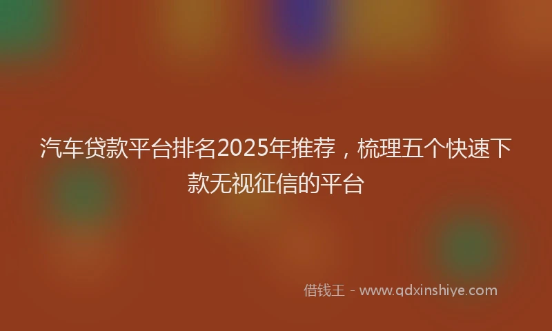 汽车贷款平台排名2025年推荐，梳理五个快速下款无视征信的平台