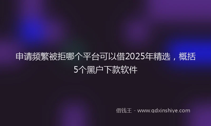 申请频繁被拒哪个平台可以借2025年精选，概括5个黑户下款软件
