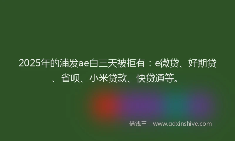 2025年的浦发ae白三天被拒有：e微贷、好期贷、省呗、小米贷款、快贷通等。