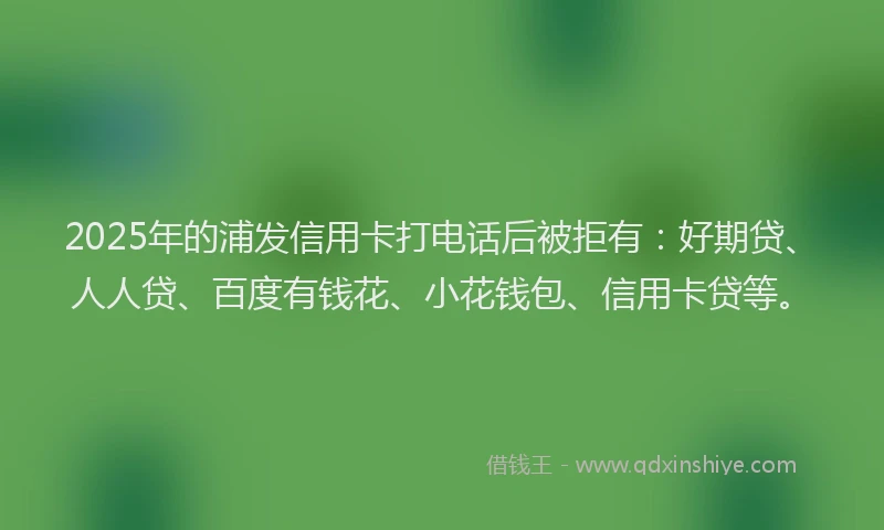 2025年的浦发信用卡打电话后被拒有：好期贷、人人贷、百度有钱花、小花钱包、信用卡贷等。