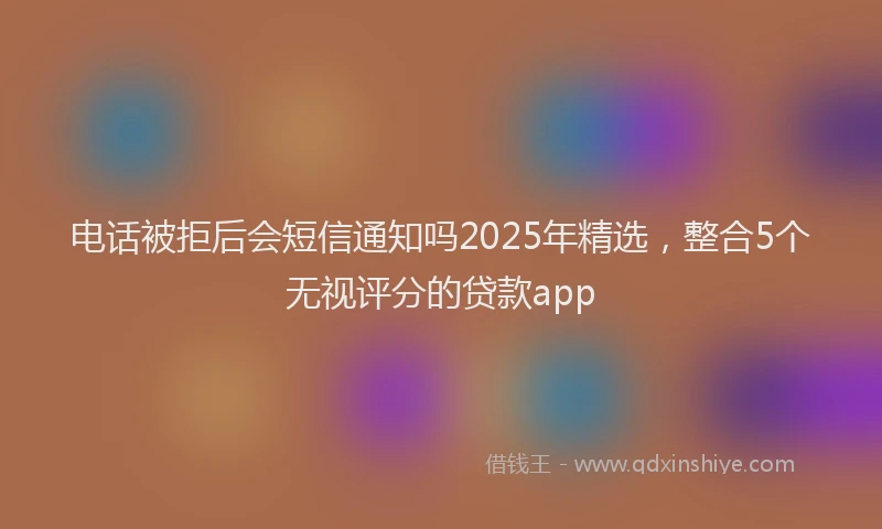 电话被拒后会短信通知吗2025年精选，整合5个无视评分的贷款app