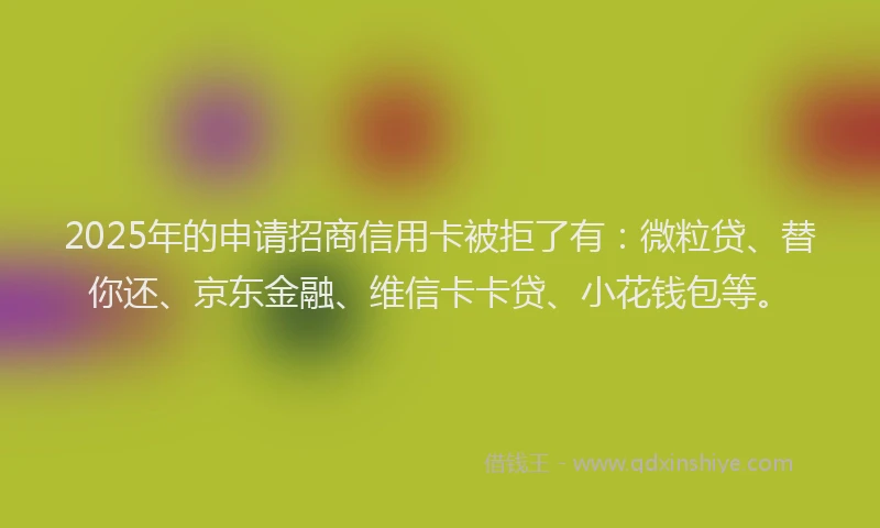 2025年的申请招商信用卡被拒了有：微粒贷、替你还、京东金融、维信卡卡贷、小花钱包等。