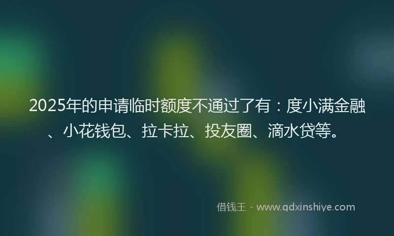 2025年的申请临时额度不通过了有：度小满金融、小花钱包、拉卡拉、投友圈、滴水贷等。