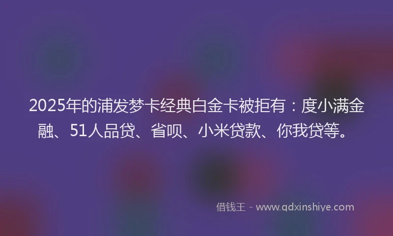 2025年的浦发梦卡经典白金卡被拒有：度小满金融、51人品贷、省呗、小米贷款、你我贷等。