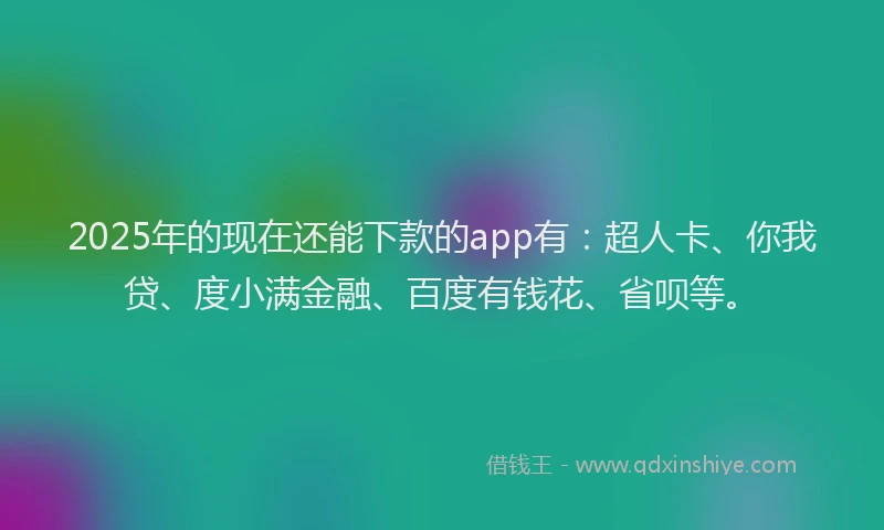 2025年的现在还能下款的app有：超人卡、你我贷、度小满金融、百度有钱花、省呗等。