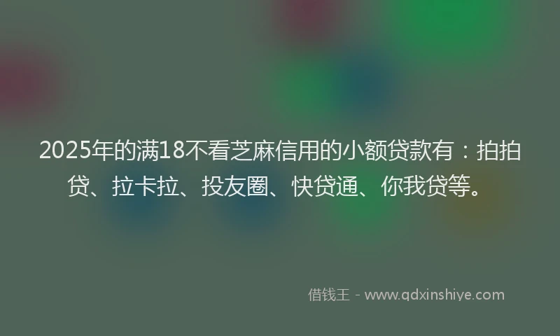 2025年的满18不看芝麻信用的小额贷款有：拍拍贷、拉卡拉、投友圈、快贷通、你我贷等。