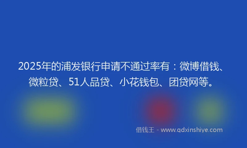 2025年的浦发银行申请不通过率有：微博借钱、微粒贷、51人品贷、小花钱包、团贷网等。