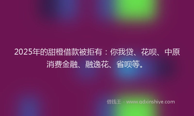 2025年的甜橙借款被拒有：你我贷、花呗、中原消费金融、融逸花、省呗等。