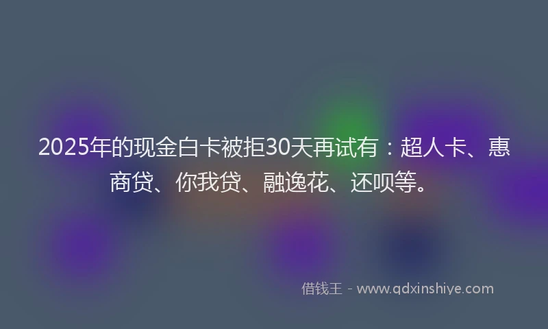 2025年的现金白卡被拒30天再试有：超人卡、惠商贷、你我贷、融逸花、还呗等。