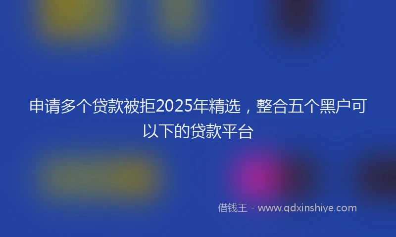 申请多个贷款被拒2025年精选，整合五个黑户可以下的贷款平台