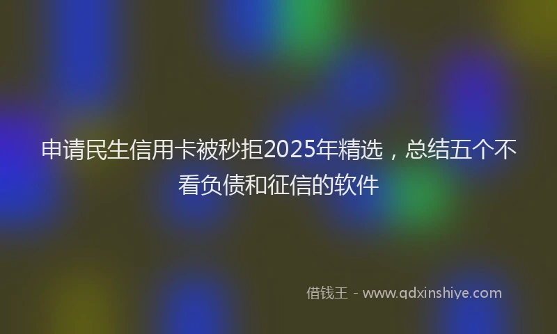 申请民生信用卡被秒拒2025年精选，总结五个不看负债和征信的软件
