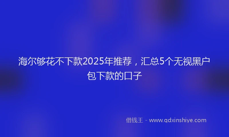 海尔够花不下款2025年推荐，汇总5个无视黑户包下款的口子