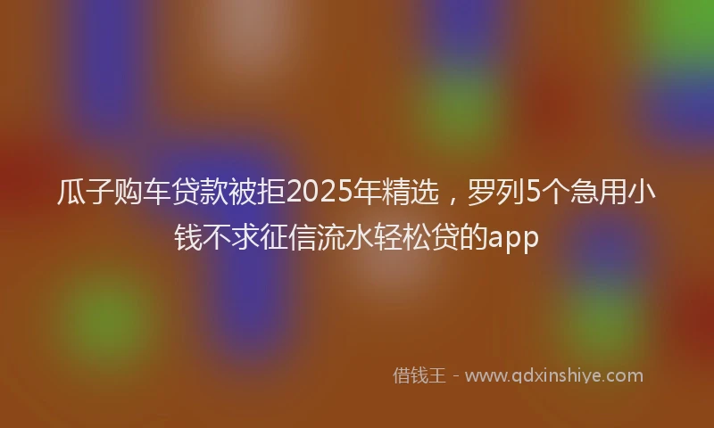 瓜子购车贷款被拒2025年精选，罗列5个急用小钱不求征信流水轻松贷的app