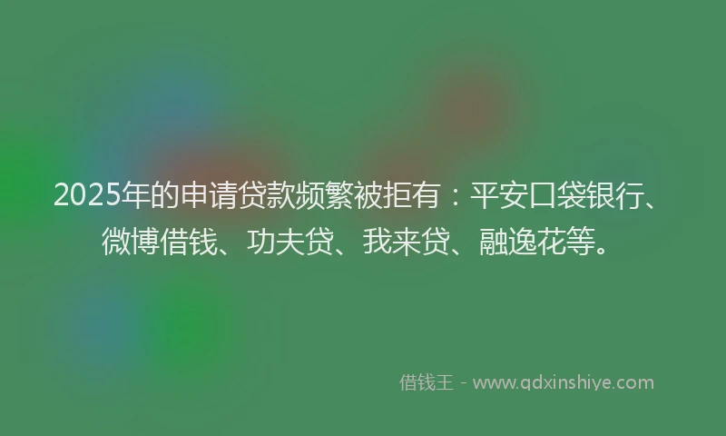 2025年的申请贷款频繁被拒有：平安口袋银行、微博借钱、功夫贷、我来贷、融逸花等。