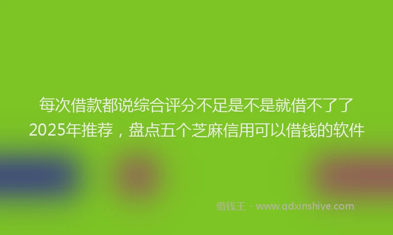 每次借款都说综合评分不足是不是就借不了了2025年推荐，盘点五个芝麻信用可以借钱的软件