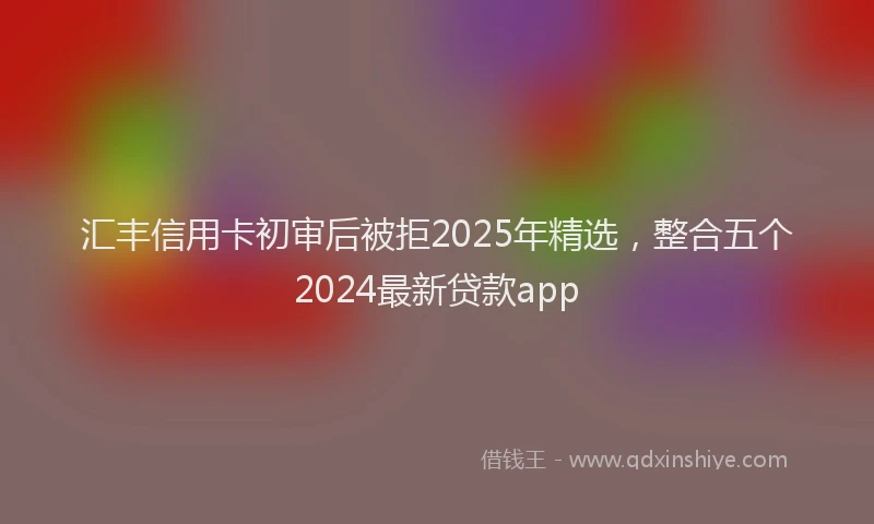 汇丰信用卡初审后被拒2025年精选，整合五个2024最新贷款app
