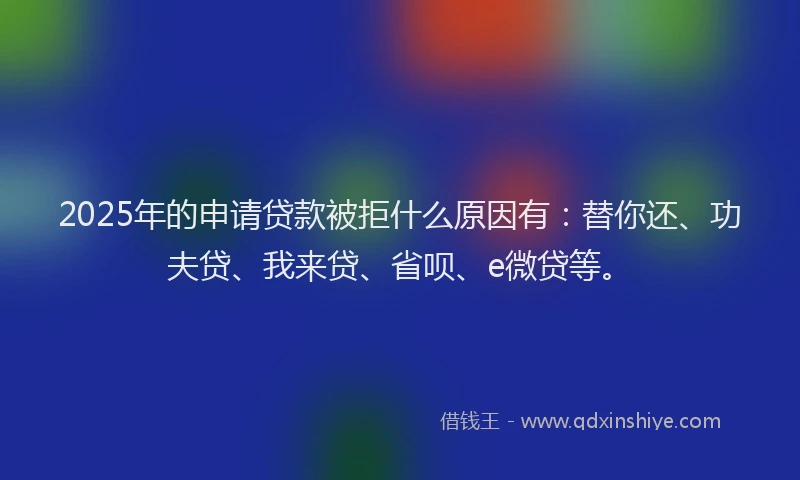 2025年的申请贷款被拒什么原因有：替你还、功夫贷、我来贷、省呗、e微贷等。