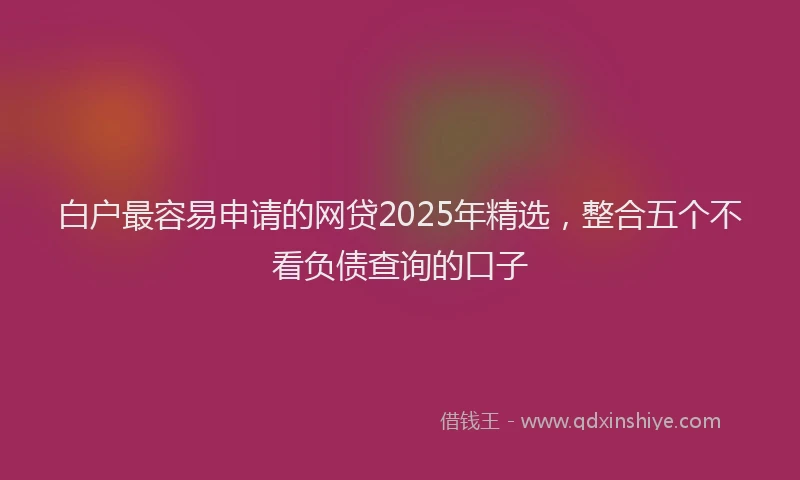 白户最容易申请的网贷2025年精选，整合五个不看负债查询的口子