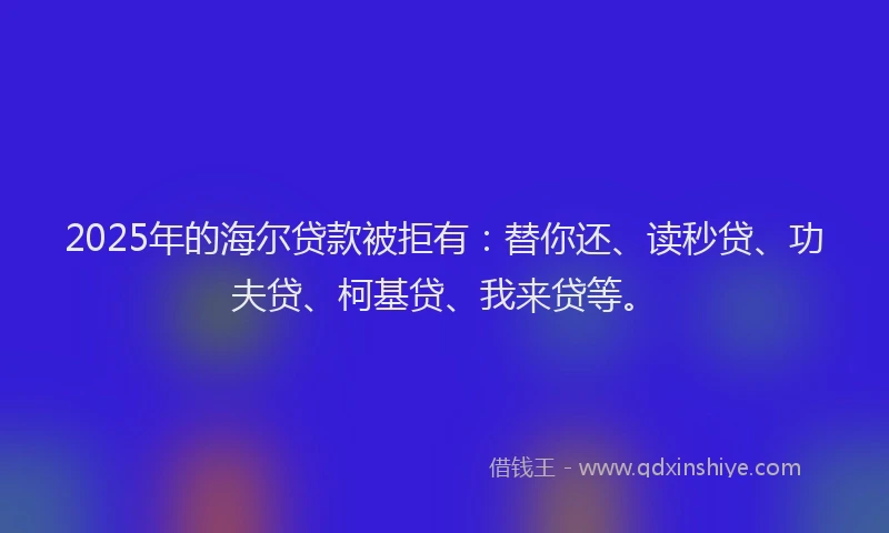 2025年的海尔贷款被拒有：替你还、读秒贷、功夫贷、柯基贷、我来贷等。