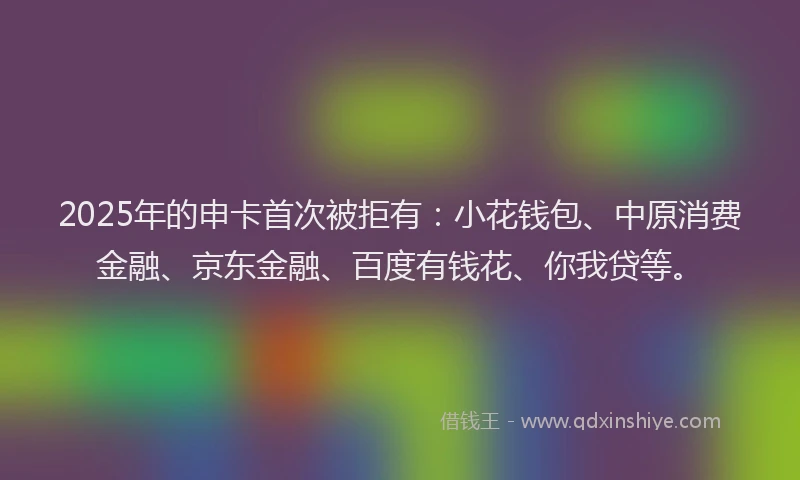 2025年的申卡首次被拒有：小花钱包、中原消费金融、京东金融、百度有钱花、你我贷等。