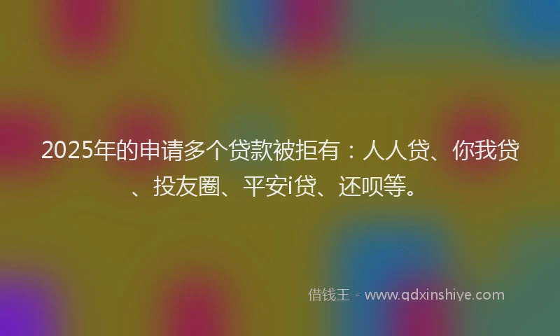 2025年的申请多个贷款被拒有：人人贷、你我贷、投友圈、平安i贷、还呗等。