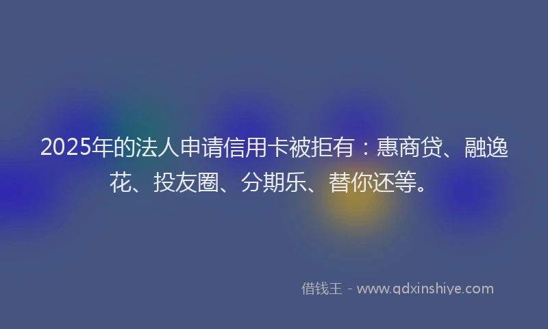 2025年的法人申请信用卡被拒有：惠商贷、融逸花、投友圈、分期乐、替你还等。