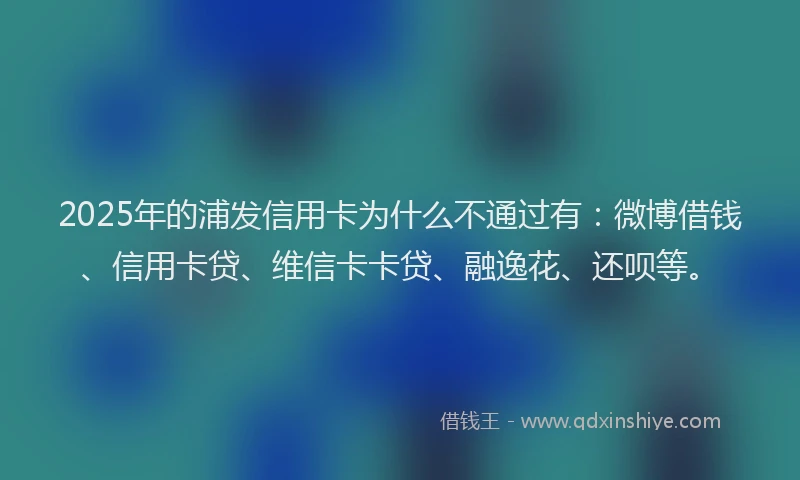 2025年的浦发信用卡为什么不通过有：微博借钱、信用卡贷、维信卡卡贷、融逸花、还呗等。
